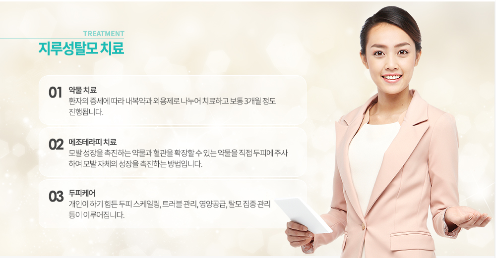 -지루성탈모 치료
1. 약물 치료 : 환자의 증세에 따라 내복약과 외용제로 나누어 치료하고 보통 3개월 정도 진행됩니다. 
2. 메조테라피 치료 : 모발 성장을 촉진하는 약물과 혈관을 확장할 수 있는 약물을 직접 두피에 주사하여 모발 자체의 성장을 촉진하는 방법입니다. 
3. 두피케어 : 개인이 하기 힘든 두피 스케일링, 트러블 관리, 영양공급, 탈모 집중 관리 등이 이루어집니다.
