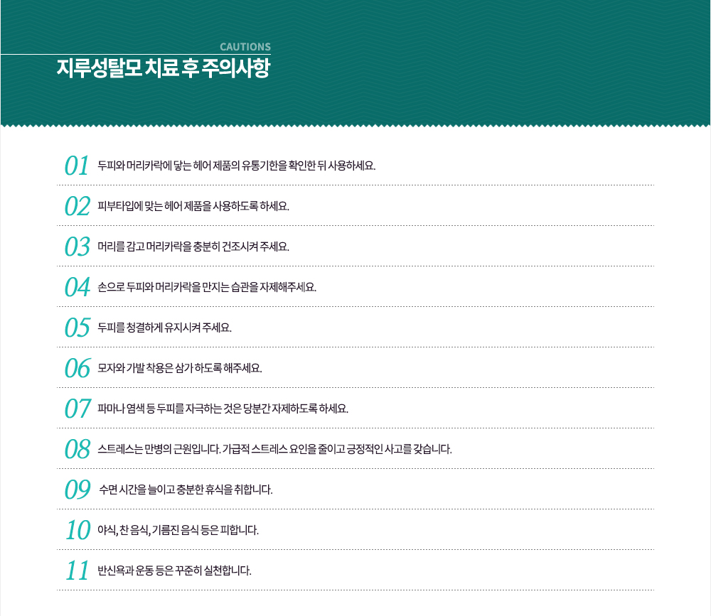 -지루성탈모 치료 후 주의사항
① 두피와 머리카락에 닿는 헤어 제품의 유통기한을 확인한 뒤 사용하세요.
② 피부타입에 맞는 헤어 제품을 사용하도록 하세요.
③ 머리를 감고 머리카락을 충분히 건조시켜 주세요.
④ 손으로 두피와 머리카락을 만지는 습관을 자제해주세요.
⑤ 두피를 청결하게 유지시켜 주세요.
⑥ 모자와 가발 착용은 삼가 하도록 해주세요.
⑦ 파마나 염색 등 두피를 자극하는 것은 당분간 자제하도록 하세요.
8. 스트레스는 만병의 근원입니다. 가급적 스트레스 요인을 줄이고 긍적적인 사고를 갖습니다.
9. 수면 시간을 늘이고 충분한 휴식을 취합니다.
10. 야식, 찬 음식, 기름진 음식 등은 피합니다.
11. 반신욕과 운동 등은 꾸준히 실천합니다.
