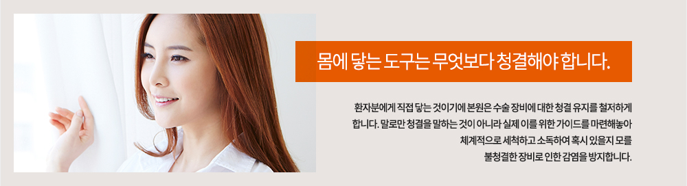 몸에 닿는 도구는 무엇보다 청결해야 합니다. 환자분에게 직접 닿는 것이기에 코어성형외과는 수술 장비에 대한 청결 유지를 철저하게 합니다. 말로만 청결을 말하는 것이 아니라 실제 이를 위한 가이드를 마련해놓아 체계적으로 세척하고 소독하여 혹시 있을지 모를 불청결한 장비로 인한 감염을 방지합니다.
