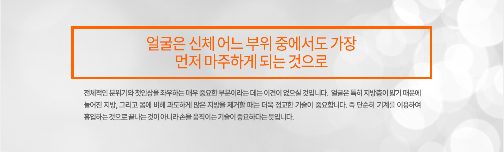 주의
얼굴은 신체 어느 부위 중에서도 가장 먼저 마주하게 되는 것으로 전체적인 분위기와 첫인상을 좌우하는 매우 중요한 부분이라는 데는 이견이 없으실 것입니다. 
얼굴은 특히 지방층이 얇기 때문에 늘어진 지방, 그리고 몸에 비해 과도하게 많은 지방을 제거할 때는 더욱 정교한 기술이 중요합니다. 즉 단순히 기계를 이용하여 흡입하는 것으로 끝나는 것이 아니라 손을 움직이는 기술이 중요하다는 뜻입니다. 

