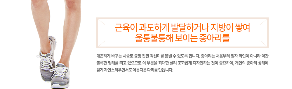 정의
근육이 과도하게 발달하거나 지방이 쌓여 울퉁불퉁해 보이는 종아리를 매끈하게 바꾸는 시술로 균형 잡힌 각선미를 뽐낼 수 있도록 합니다. 종아리는 처음부터 일자 라인이 아니라 약간 볼록한 형태를 띄고 있으므로 이 부분을 최대한 살려 조화롭게 디자인하는 것이 중요하여, 개인의 종아리 상태에 맞게 자연스러우면서도 아름다운 다리를 만듭니다.
