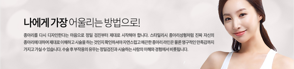 나에게 가장 어울리는 방법으로!
종아리를 다시 디자인한다는 마음으로 정밀 검진부터 제대로 시작해야 합니다. 스타일리시 종아리성형처럼 진짜 자신의 종아리에 대하여 제대로 이해하고 시술을 하는 것인지 확인하셔야 자연스럽고 매끈한 종아리 라인은 물론 영구적인 만족감까지 가지고 가실 수 있습니다. 수술 후 부작용의 유무는 정밀검진과 시술하는 사람의 이해와 경험에서 비롯됩니다.
