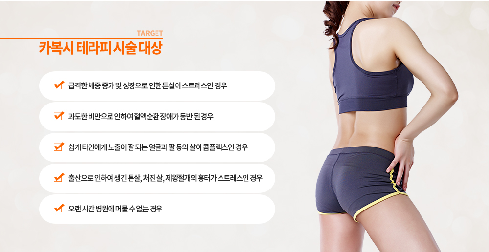 -카복시 테라피 시술 대상
급격한 체중 증가 및 성장으로 인한 튼살이 스트레스인 경우
과도한 비만으로 인하여 혈액순환 장애가 동반 된 경우
쉽게 타인에게 노출이 잘 되는 얼굴과 팔 등의 살이 콤플렉스인 경우
출산으로 인하여 생긴 튼살, 처진 살, 제왕절개의 흉터가 스트레스인 경우
오랜 시간 병원에 머물 수 없는 경우
