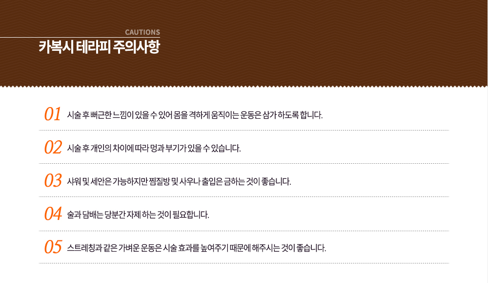 -시술 후 주의사항
① 시술 후 뻐근한 느낌이 있을 수 있어 몸을 격하게 움직이는 운동은 삼가 하도록 합니다.
② 시술 후 개인의 차이에 따라 멍과 부기가 있을 수 있습니다.
③ 샤워 및 세안은 가능하지만 찜질방 및 사우나 출입은 금하는 것이 좋습니다.
④ 술과 담배는 당분간 자제 하는 것이 필요합니다.
⑤ 스트레칭과 같은 가벼운 운동은 시술 효과를 높여주기 때문에 해주시는 것이 좋습니다.
