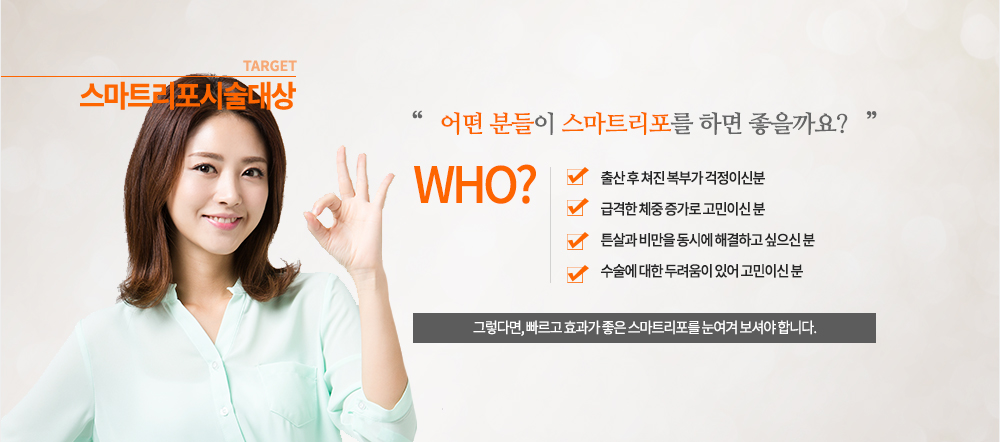 시술대상
출산 후 쳐진 복부가 걱정이신분
급격한 체중 증가로 고민이신 분
튼살과 비만을 동시에 해결하고 싶으신 분
수술에 대한 두려움이 있어 고민이신 분
