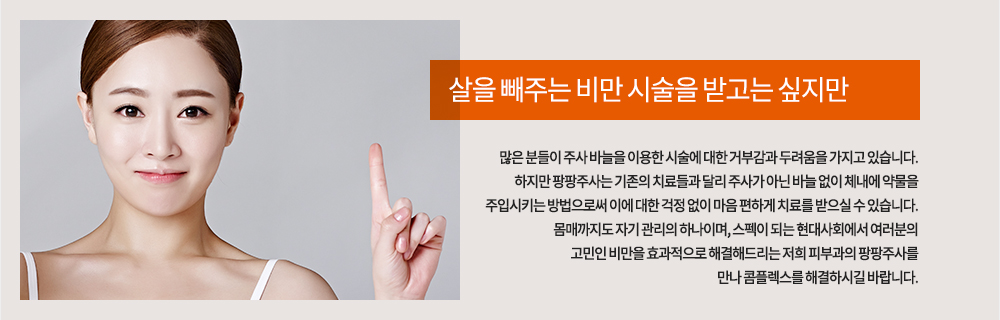 살을 빼주는 비만 시술을 받고는 싶지만 많은 분들이 주사 바늘을 이용한 시술에 대한 거부감과 두려움을 가지고 있습니다. 하지만 팡팡주사는 기존의 치료들과 달리 주사가 아닌 바늘 없이 체내에 약물을 주입시키는 방법으로써 이에 대한 걱정 없이 마음 편하게 치료를 받으실 수 있습니다.
몸매까지도 자기 관리의 하나이며, 스펙이 되는 현대사회에서 여러분의 고민인 비만을 효과적으로 해결해드리는 저희 피부과의 팡팡주사를 만나 콤플렉스를 해결하시길 바랍니다.
