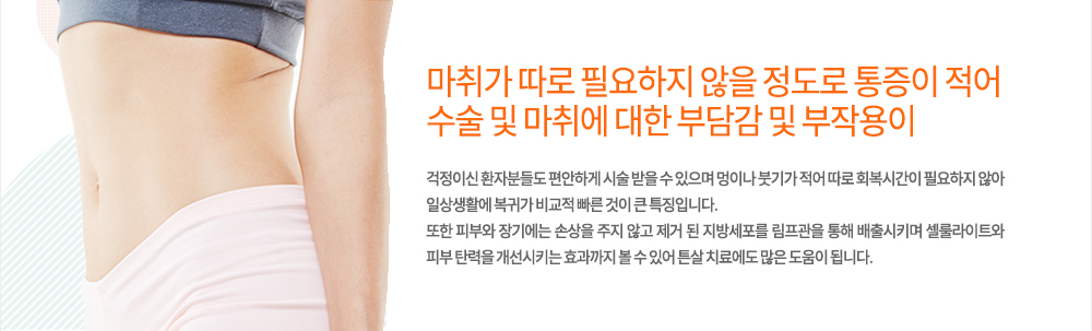 펀치웨이브 장점 및 특징
마취가 따로 필요하지 않을 정도로 통증이 적어 수술 및 마취에 대한 부담감 및 부작용이 걱정이신 환자분들도 편안하게 시술 받을 수 있으며 멍이나 붓기가 적어 따로 회복시간이 필요하지 않아 일상생활에 복귀가 비교적 빠른 것이 큰 특징입니다.
또한 피부와 장기에는 손상을 주지 않고 제거 된 지방세포를 림프관을 통해 배출시키며 셀룰라이트와 피부 탄력을 개선시키는 효과까지 볼 수 있어 튼살 치료에도 많은 도움이 됩니다.
