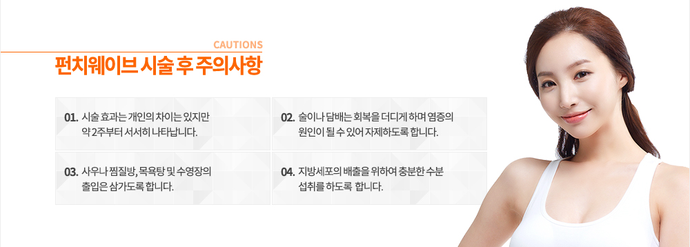펀치웨이브 시술 후 주의사항
① 시술 효과는 개인의 차이는 있지만 약 2주부터 서서히 나타납니다.
② 술이나 담배는 회복을 더디게 하며 염증의 원인이 될 수 있어 자제하도록 합니다.
③ 사우나 찜질방, 목욕탕 및 수영장의 출입은 삼가도록 합니다.
④ 지방세포의 배출을 위하여 충분한 수분 섭취를 삼가도록 합니다.
