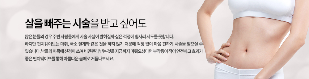 살을 빼주는 시술을 받고 싶어도 많은 분들의 경우 주변 사람들에게 시술 사실이 밝혀질까 싶은 걱정에 쉽사리 시도를 못합니다. 하지만 펀치웨이브는 마취, 국소 절개와 같은 것을 하지 않기 때문에 걱정 없이 마음 편하게 시술을 받으실 수 있습니다. 남들의 이목에 신경이 쓰여 비만관리 받는 것을 지금까지 미뤄오셨다면 부작용이 적어 안전하고 효과가 좋은 펀치웨이브를 통해 아름다운 몸매로 거듭나보세요.

