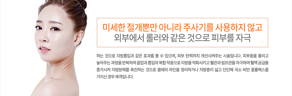 특징
미세한 절개뿐만 아니라 주사기를 사용하지 않고 외부에서 롤러와 같은 것으로 피부를 자극하는 것으로 지방흡입과 같은 효과를 볼 수 있으며, 피부 탄력까지 개선시켜주는 시술입니다. 피부층을 올리고 놓아주는 과정을 반복하여 읍압과 흡입의 복합 작용으로 지방을 약화시키고 혈관과 림프관을 자극하여 혈액 공급을 증가시켜 지방분해를 촉진하는 것으로 몸매의 라인을 정리하거나 지방층이 넓고 단단해 국소 비만 콤플렉스를 가지신 경우 제격입니다.
