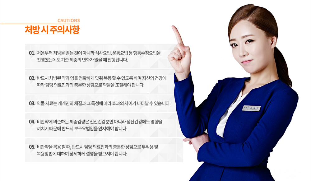 4. 처방 시 주의사항
- 처음부터 처방을 받는 것이 아니라 식사요법, 운동요법 등 행동수정요법을 진행했는데도 기존 체중의 변화가 없을 때 진행됩니다.
- 반드시 처방된 약과 양을 정확하게 맞춰 복용 할 수 있도록 하며 자신의 건강에 따라 담당 의료진과의 충분한 상담으로 약물을 조절해야 합니다.
- 약물 치료는 개개인의 체질과 그 특성에 따라 효과의 차이가 나타날 수 있습니다.
- 비만약에 의존하는 체중감량은 전신건강뿐만 아니라 정신건강에도 영향을 끼치기 때문에 반드시 보조요법임을 인지해야 합니다.
- 비만약을 복용 할 때, 반드시 담당 의료진과의 충분한 상담으로 부작용 및 복용방법에 대하여 상세하게 설명을 받으셔야 합니다.
