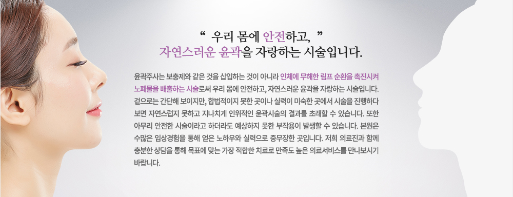 윤곽주사는 보충제와 같은 것을 삽입하는 것이 아니라 인체에 무해한 림프 순환을 촉진시켜 노폐물을 배출하는 시술로써 우리 몸에 안전하고, 자연스러운 윤곽을 자랑하는 시술입니다.
겉으로는 간단해 보이지만, 합법적이지 못한 곳이나 실력이 미숙한 곳에서 시술을 진행하다 보면 자연스럽지 못하고 지나치게 인위적인 윤곽시술의 결과를 초래할 수 있습니다. 또한 아무리 안전한 시술이라고 하더라도 예상하지 못한 부작용이 발생할 수 있습니다. 
저희 피부과는 수많은 임상경험을 통해 얻은 노하우와 실력으로 중무장한 곳입니다. 저희 의료진과 함께 충분한 상담을 통해 목표에 맞는 가장 적합한 치료로 만족도 높은 의료서비스를 만나보시기 바랍니다.

