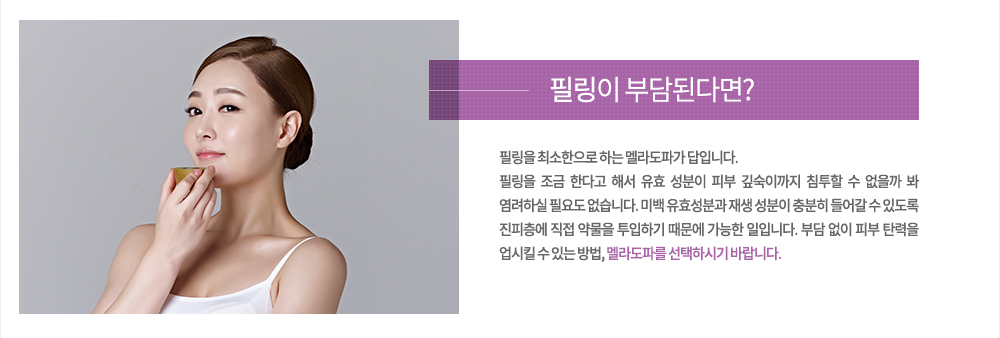 필링이 부담된다면?
필리을 최소한으로 하는 멜라도파가 답입니다. 필링을 조금 한다고 해서 유효 성분이 피부 깊숙이까지 침투할 수 없을까 봐 염려하실 필요도 없습니다. 미백 유효성분과 재생 성분이 충분히 들어갈 수 있도록 진피층에 직접 약물을 투입하기 때문에 가능한 일입니다. 부담 없이 피부 탄력을 업시킬 수 있는 방법, 멜라도파를 선택하시기 바랍니다.

