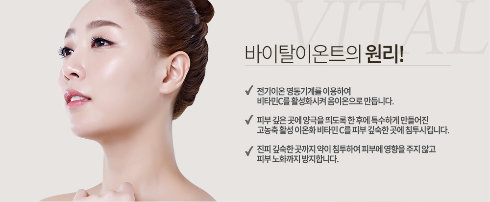 -바이탈이온트의 원리
-전기이온 영동기계를 이용하여 비타민C를 활성화시켜 음이온으로 만듭니다.
-피부 깊은 곳에 양극을 띄도록 한 후에 특수하게 만들어진 고농축 활성 이온화 비타민 C를 피부 깊숙한 곳에 침투시킵니다.
-진피 깊숙한 곳까지 약이 침투하여 피부에 영향을 주지 않고 피부 노화까지 방지합니다.
