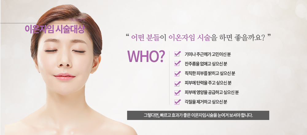 -시술대상

-기미나 주근깨가 고민이신 분
-잔주름을 없애고 싶으신 분
-칙칙한 피부를 밝히고 싶으신 분
-피부에 탄력을 주고 싶으신 분
-피부에 영양을 공급하고 싶으신 분
-각질을 제거하고 싶으신 분

