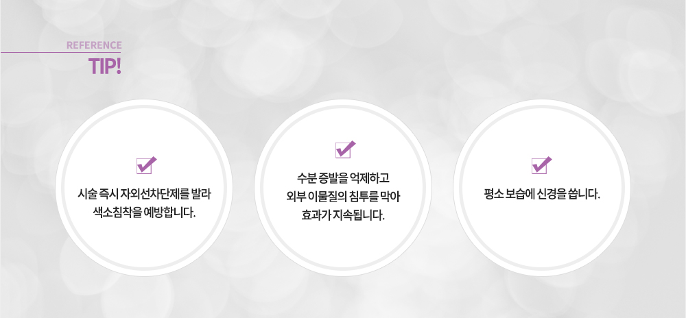 참고!
-시술 즉시 자외선차단제를 발라 색소침착을 예방합니다.
-수분 증발을 억제하고 외부 이물질의 침투를 막아 효과가 지속됩니다.
-평소 보습에 신경을 씁니다.
