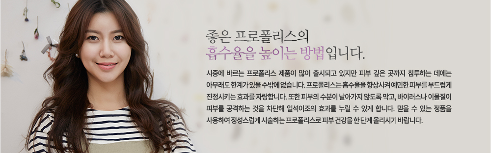 좋은 프로폴리스의 흡수율을 높이는 방법입니다.
시중에 바르는 프로폴리스 제품이 많이 출시되고 있지만 피부 깊은 곳까지 침투하는 데에는 아무래도 한계가 있을 수밖에 없습니다. 프로폴리스는 흡수율을 향상시켜 예민한 피부를 부드럽게 진정시키는 효과를 자랑합니다. 또한 피부의 수분이 날아가지 않도록 막고, 바이러스나 이물질이 피부를 공격하는 것을 차단해 일석이조의 효과를 누릴 수 있게 합니다. 믿을 수 있는 정품을 사용하여 정성스럽게 시술하는 프로폴리스로 피부 건강을 한 단계 올리시기 바랍니다.

