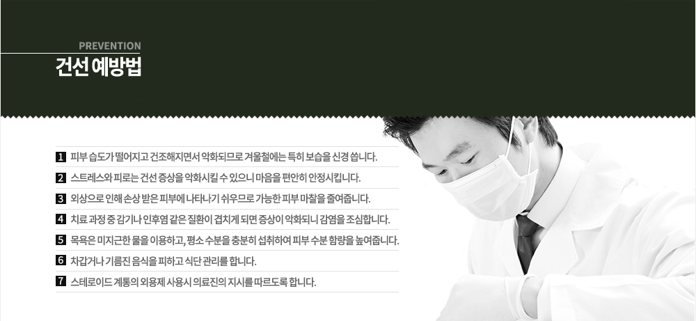 건선 예방법
-피부 습도가 떨어지고 건조해지면서 악화되므로 겨울철에는 특히 보습을 신경 씁니다.
-스트레스와 피로는 건선 증상을 악화시킬 수 있으니 마음을 편안히 안정시킵니다.
-외상으로 인해 손상 받은 피부에 나타나기 쉬우므로 가능한 피부 마찰을 줄여줍니다.
-치료 과정 중 감기나 인후염 같은 질환이 겹치게 되면 증상이 악화되니 감염을 조심합니다.
-목욕은 미지근한 물을 이용하고, 평소 수분을 충분히 섭취하여 피부 수분 함량을 높여줍니다.
-차갑거나 기름진 음식을 피하고 식단 관리를 합니다.
-스테로이드 계통의 외용제 사용시 의료진의 지시를 따르도록 합니다.

