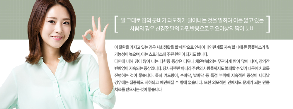 특징
말 그대로 땀의 분비가 과도하게 일어나는 것을 말하며 이를 앓고 있는 사람의 경우 신경전달의 과민반응으로 필요이상의 땀이 분비되는 것입니다. 이 질환을 가지고 있는 경우 사회생활을 할 때 땀으로 인하여 대인관계를 지속 할 때에 큰 콤플렉스가 될 가능성이 높으며, 이는 스트레스의 주된 원인이 되기도 합니다.
타인에 비해 땀이 많이 나는 다한증 증상은 더위나 체온변화와는 무관하게 땀이 많이 나며, 장기간 변함없이 지속되는 증상입니다. 당사자뿐만 아니라 주변의 사람들까지도 불쾌할 수 있기 때문에 치료를 진행하는 것이 좋습니다. 특히 겨드랑이, 손바닥, 발바닥 등 특정 부위에 지속적인 증상이 나타날 경우에는 집중력도 저하되고 예민해질 수 밖에 없습니다. 또한 외모적인 면에서도 문제가 되는 만큼 치료를 받으시는 것이 좋습니다.
