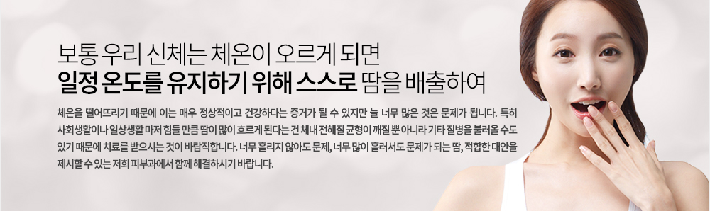 보통 우리 신체는 체온이 오르게 되면 일정 온도를 유지하기 위해 스스로 땀을 배출하여 체온을 떨어뜨리기 때문에 이는 매우 정상적이고 건강하다는 증거가 될 수 있지만 늘 너무 많은 것은 문제가 됩니다. 특히 사회생활이나 일상생활 마저 힘들 만큼 땀이 많이 흐르게 된다는 건 체내 전해질 균형이 개질 뿐 아니라 기타 질병을 불러올 수도 있기 때문에 치료를 받으시는 것이 바람직합니다. 너무 흘리지 않아도 문제, 너무 많이 흘러서도 문제가 되는 땀, 적합한 대안을 제시할 수 있는 저희 피부과에서 함께 해결하시기 바랍니다.
