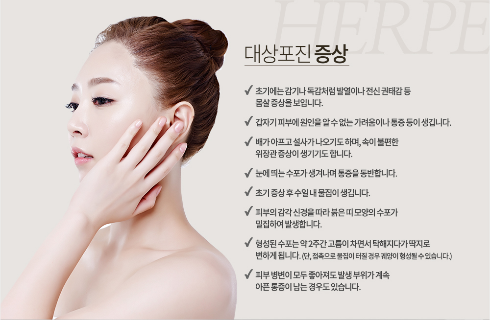 대상포진 증상
-초기에는 감기나 독감처럼 발열이나 전신 권태감 등 몸살 증상을 보입니다.
-갑자기 피부에 원인을 알 수 없는 가려움이나 통증 등이 생깁니다.
-배가 아프고 설사가 나오기도 하며, 속이 불편한 위장관 증상이 생기기도 합니다.
-눈에 띄는 수포가 생겨나며 통증을 동반합니다.
-초기 증상 후 수일 내 물집이 생깁니다.
-피부의 감각 신경을 따라 붉은 띠 모양의 수포가 밀집하여 발생합니다.
-형성된 수포는 약 2주간 고름이 차면서 탁해지다가 딱지로 변하게 됩니다. (단, 접촉으로 물집이 터질 경우 궤양이 형성될 수 있습니다.)
-피부 병변이 모두 좋아져도 발생 부위가 계속 아픈 통증이 남는 경우도 있습니다.
