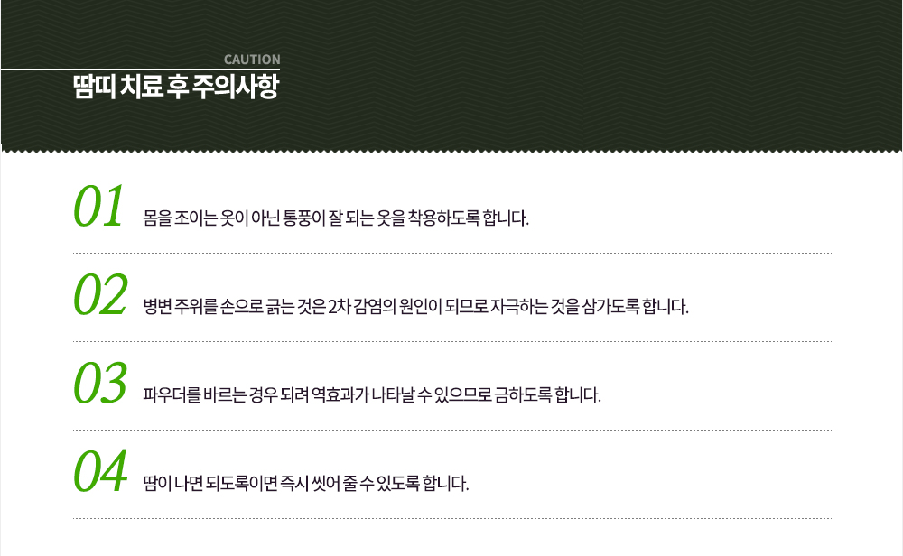 땀띠 치료 후 주의사항
① 몸을 조이는 옷이 아닌 통풍이 잘 되는 옷을 착용하도록 합니다.
② 병변 주위를 손으로 긁는 것은 2차 감염의 원인이 되므로 자극하는 것을 삼가도록 합니다.
③ 파우더를 바르는 경우 되려 역효과가 나타날 수 있으므로 금하도록 합니다.
④ 땀이 나면 되도록이면 즉시 씻어 줄 수 있도록 합니다.
