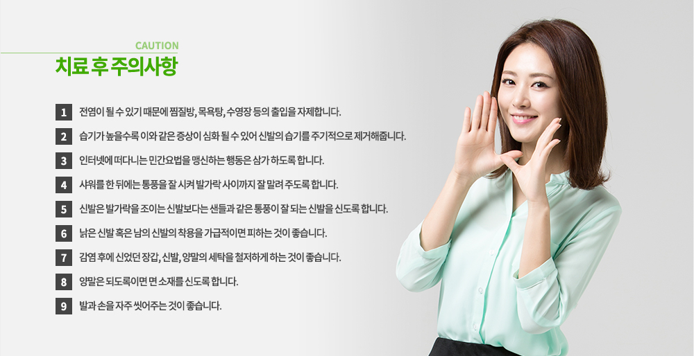 무좀 치료 후 주의사항
① 전염이 될 수 있기 때문에 찜질방, 목욕탕, 수영장 등의 출입을 자제합니다.
② 습기가 높을수록 이와 같은 증상이 심화 될 수 있어 신발의 습기를 주기적으로 제거해줍니다.
③ 인터넷에 떠다니는 민간요법을 맹신하는 행동은 삼가 하도록 합니다.
④ 샤워를 한 뒤에는 통풍을 잘 시켜 발가락 사이까지 잘 말려 주도록 합니다.
⑤ 신발은 발가락을 조이는 신발보다는 샌들과 같은 통풍이 잘 되는 신발을 신도록 합니다.
⑥ 낡은 신발 혹은 남의 신발의 착용을 가급적이면 피하는 것이 좋습니다.
⑦ 감염 후에 신었던 장갑, 신발, 양말의 세탁을 철저하게 하는 것이 좋습니다.
⑧ 양말은 되도록이면 면 소재를 신도록 합니다.
⑨ 발과 손을 자주 씻어주는 것이 좋습니다.
