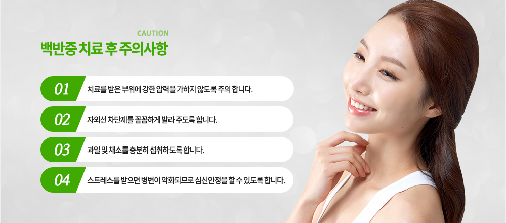 백반증 치료 후 주의사항
① 치료를 받은 부위에 강한 압력을 가하지 않도록 주의 합니다.
② 자외선 차단제를 꼼꼼하게 발라 주도록 합니다.
③ 과일 및 채소를 충분히 섭취하도록 합니다.
④ 스트레스를 받으면 병변이 악화되므로 심신안정을 할 수 있도록 합니다.
