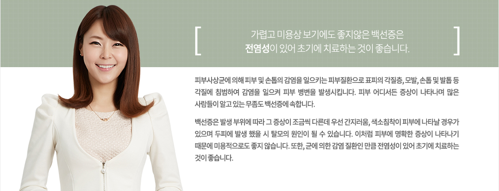 특징
피부사상균에 의해 피부 및 손톱의 감염을 일으키는 피부질환으로 표피의 각질층, 모발, 손톱 및 발톱 등 각질에 침범하여 감염을 일으켜 피부 병변을 발생시킵니다. 피부 어디서든 증상이 나타나며 많은 사람들이 알고 있는 무좀도 백선증에 속합니다.
백선증은 발생 부위에 따라 그 증상이 조금씩 다른데 우선 간지러움, 색소침착이 피부에 나타날 경우가 있으며 두피에 발생 했을 시 탈모의 원인이 될 수 있습니다. 이처럼 피부에 명확한 증상이 나타나기 때문에 미용적으로도 좋지 않습니다. 또한, 균에 의한 감염 질환인 만큼 전염성이 있어 초기에 치료하는 것이 좋습니다.