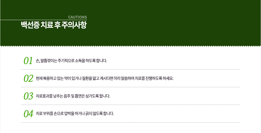 백선증 치료 후 주의사항
① 손, 발톱깎이는 주기적으로 소독을 하도록 합니다.
② 현재 복용하고 있는 약이 있거나 질환을 앓고 계시다면 미리 말씀하여 치료를 진행하도록 하세요.
③ 치료효과를 낮추는 음주 및 흡연은 삼가도록 합니다.
④ 치료 부위를 손으로 압박을 하거나 긁지 않도록 합니다.

