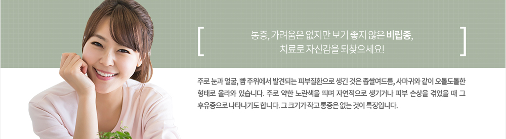 특징
주로 눈과 얼굴, 뺨 주위에서 발견되는 피부질환으로 생긴 것은 좁쌀여드름, 사마귀와 같이 오톨도톨한 형태로 올라와 있습니다. 주로 약한 노란색을 띄며 자연적으로 생기거나 피부 손상을 겪었을 때 그 후유증으로 나타나기도 합니다. 그 크기가 작고 통증은 없는 것이 특징입니다.
