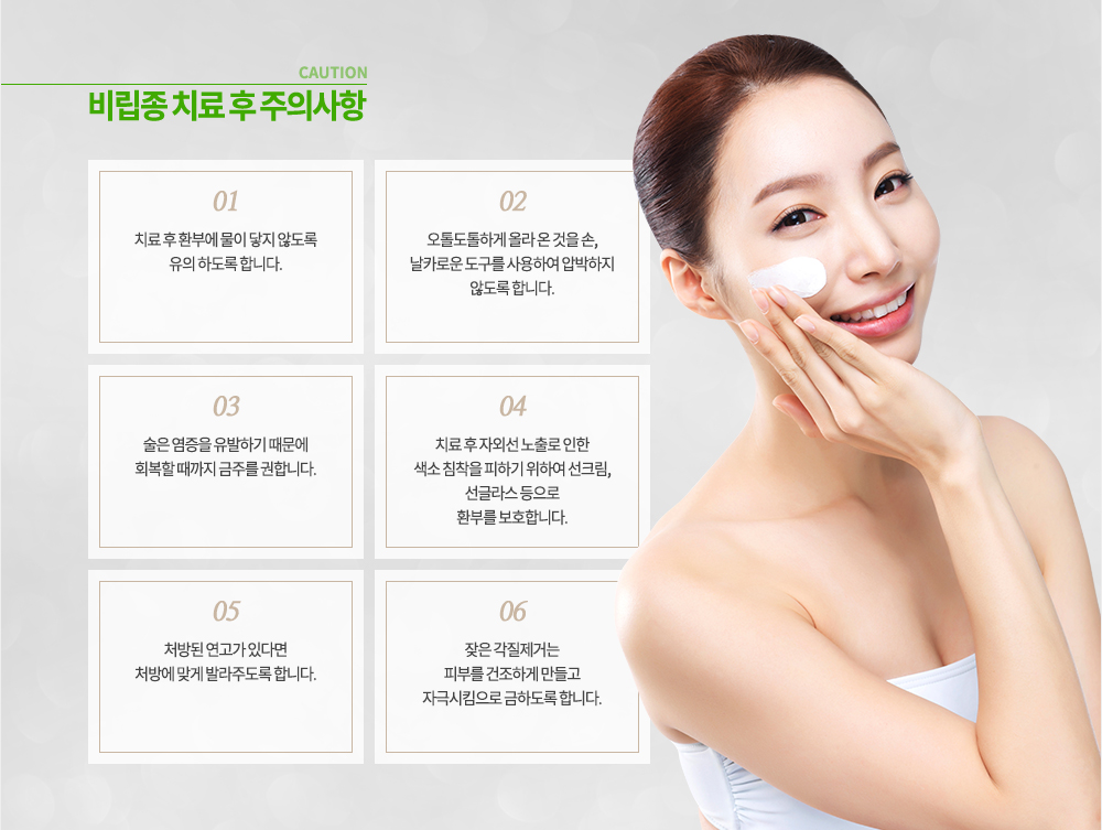 비립종 치료 후 주의사항
① 치료 후 환부에 물이 닿지 않도록 유의 하도록 합니다.
② 오톨도톨하게 올라 온 것을 손, 날카로운 도구를 사용하여 압박하지 않도록 합니다.
③ 술은 염증을 유발하기 때문에 회복할 때까지 금주를 권합니다.
④ 치료 후 자외선 노출로 인한 색소 침착을 피하기 위하여 선크림, 선글라스 등으로 환부를 보호합니다.
⑤ 처방된 연고가 있다면 처방에 맞게 발라주도록 합니다.
⑥ 잦은 각질제거는 피부를 건조하게 만들고 자극시킴으로 금하도록 합니다.
