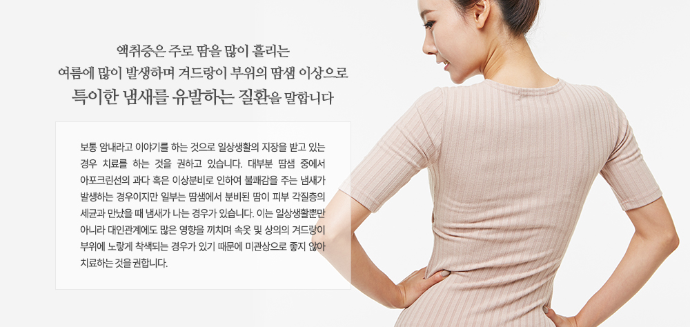 -액취증 치료가 필요한 경우
- 암내로 인하여 사회생활에 영향을 받는 경우
- 흰 옷, 속옷을 착용했을 때 겨드랑이 부위가 노랗게 변했을 경우
- 겨드랑이가 축축하게 젖어 있을 경우
- 귀지를 팠을 때 축축하게 젖어 있을 경우
- 가족 중에서 액취증을 겪고 있는 사람이 있을 경우
