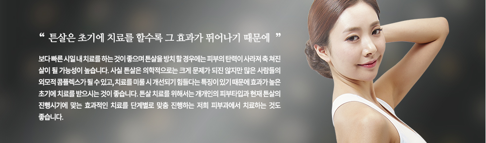 
튼살은 초기에 치료를 할수록 그 효과가 뛰어나기 때문에 보다 빠른 시일 내 치료를 하는 것이 좋으며 튼살을 방치 할 경우에는 피부의 탄력이 사라져 축 쳐진 살이 될 가능성이 높습니다. 
사실 튼살은 의학적으로는 크게 문제가 되진 않지만 많은 사람들의 외모적 콤플렉스가 될 수 있고, 치료를 미룰 시 개선되기 힘들다는 특징이 있기 때문에 효과가 높은 초기에 치료를 받으시는 것이 좋습니다. 튼살 치료를 위해서는 개개인의 피부타입과 현재 튼살의 진행시기에 맞는 효과적인 치료를 단계별로 맞춤 진행하는 저희 피부과에서 치료하는 것도 좋습니다.
