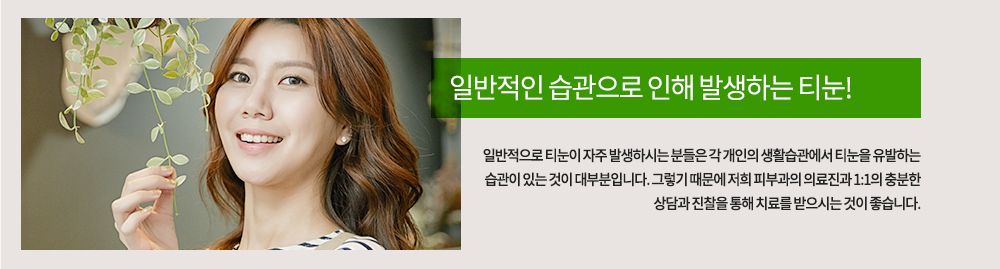 
일반적으로 티눈이 자주 발생하시는 분들은 각 개인의 생활습관에서 티눈을 유발하는 습관이 있는 것이 대부분입니다. 그렇기 때문에 저희 피부과의 의료진과 1:1의 충분한 상담과 진찰을 통해 치료를 받으시는 것이 좋습니다. 
