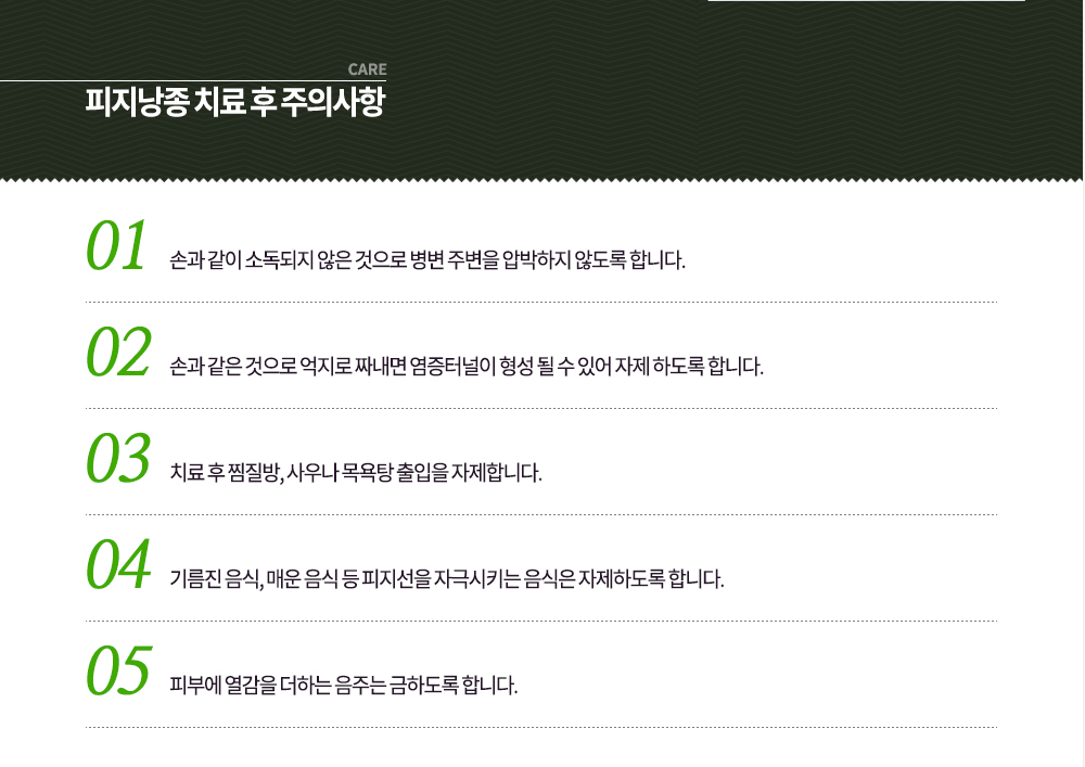 피지낭종 치료 후 주의사항
① 손과 같이 소독되지 않은 것으로 병변 주변을 압박하지 않도록 합니다.
② 손과 같은 것으로 억지로 짜내면 염증터널이 형성 될 수 있어 자제 하도록 합니다.
③ 치료 후 찜질방, 사우나 목욕탕 출입을 자제합니다.
④ 기름진 음식, 매운 음식 등 피지선을 자극시키는 음식은 자제하도록 합니다.
⑤ 피부에 열감을 더하는 음주는 금하도록 합니다.
