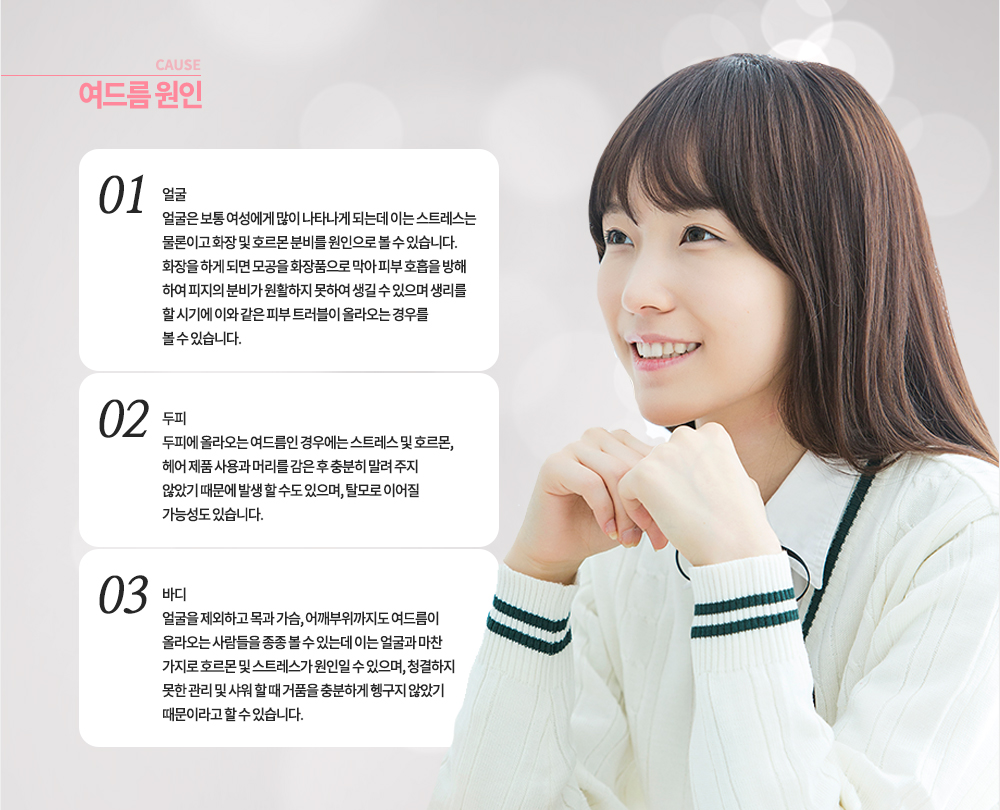 여드름 발생 원인 (부위별)
-얼굴 : 얼굴은 보통 여성에게 많이 나타나게 되는데 이는 스트레스는 물론이고 화장 및 호르몬 분비를 원인으로 볼 수 있습니다. 화장을 하게 되면 모공을 화장품으로 막아 피부 호흡을 방해하여 피지의 분비가 원활하지 못하여 생길 수 있으며 생리를 할 시기에 이와 같은 피부 트러블이 올라오는 경우를 볼 수 있습니다.
-두피 : 두피에 올라오는 여드름인 경우에는 스트레스 및 호르몬, 헤어 제품 사용과 머리를 감은 후 충분히 말려 주지 않았기 때문에 발생 할 수도 있으며, 탈모로 이어질 가능성도 있습니다.
-바디 : 얼굴을 제외하고 목과 가슴, 어깨부위까지도 여드름이 올라오는 사람들을 종종 볼 수 있는데 이는 얼굴과 마찬가지로 호르몬 및 스트레스가 원인일 수 있으며, 청결하지 못한 관리 및 샤워 할 때 거품을 충분하게 헹구지 않았기 때문이라고 할 수 있습니다.

