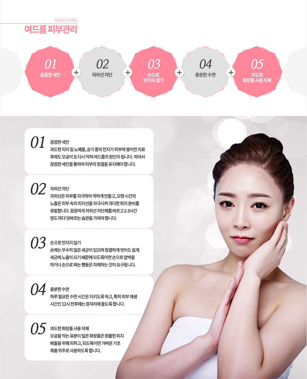 1. 꼼꼼한 세안 
과도한 피지 및 노폐물, 공기 중의 먼지가 피부에 쌓이면 치료 후에도 모공이 또 다시 막혀 여드름의 원인이 됩니다. 따라서 꼼꼼한 세안을 통하여 피부의 청결을 유지해야 합니다.
2. 자외선 차단
자외선은 피부를 자극하여 약하게 만들고, 오랜 시간의 노출은 피부 속의 피지선을 자극시켜 과다한 피지 분비를 유발합니다. 꼼꼼하게 자외선 차단제를 바르고 2-3시간 정도 마다 덧바르는 습관을 가져야 합니다.
3. 손으로 만지지 않기
손에는 무수히 많은 세균이 있으며 청결하게 씻어도 쉽게 세균에 노출이 되기 때문에 되도록이면 손으로 압박을 하거나 손으로 짜는 행동은 자제하는 것이 요구됩니다.
4. 충분한 수면
하루 필요한 수면 시간은 지키도록 하고, 특히 피부 재생 시간인 12시 전후에는 잠자리에 들도록 합니다.
5. 과도한 화장품 사용 자제
모공을 막는 유분이 많은 화장품은 원활한 피지 배출을 위해 피하고, 되도록이면 가벼운 기초 제품 위주로 사용하도록 합니다.
