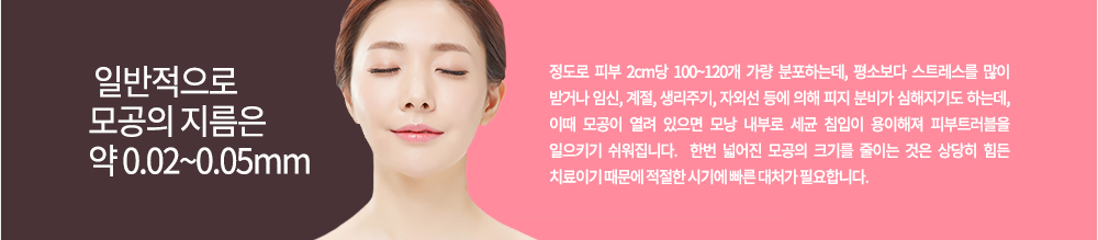 일반적으로 모공의 지름은 약 0.02~0.05mm 정도로 피부 2cm당 100~120개 가량 분포하는데, 평소보다 스트레스를 많이 받거나 임신, 계절, 생리주기, 자외선 등에 의해 피지 분비가 심해지기도 하는데, 이때 모공이 열려 있으면 모낭 내부로 세균 침입이 용이해져 피부트러블을 일으키기 쉬워집니다. 
한번 넓어진 모공의 크기를 줄이는 것은 상당히 힘든 치료이기 때문에 적절한 시기에 빠른 대처가 필요합니다.
