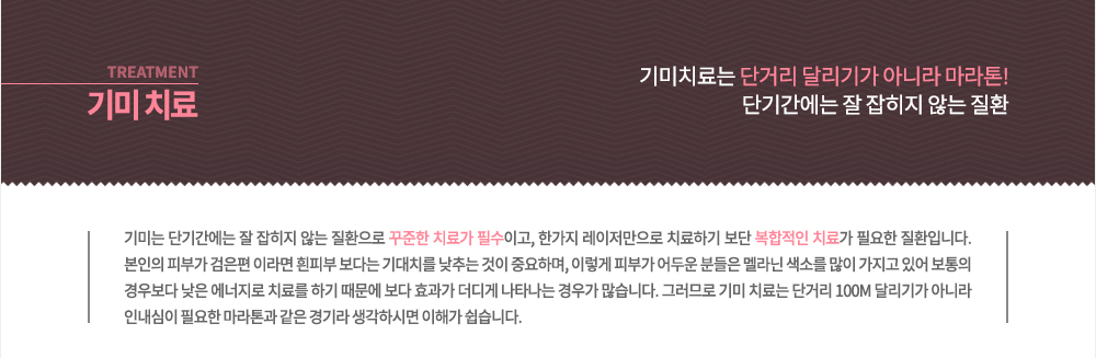 기미 치료
기미는 단기간에는 잘 잡히지 않는 질환으로 꾸준한 치료가 필수이고, 한가지 레이저만으로 치료하기 보단 복합적인 치료가 필요한 질환입니다. 본인의 피부가 검은편 이라면 흰피부 보다는 기대치를 낮추는 것이 중요하며, 이렇게 피부가 어두운 분들은 멜라닌 색소를 많이 가지고 있어 보통의 경우보다 낮은 에너지로 치료를 하기 때문에 보다 효과가 더디게 나타나는 경우가 많습니다. 그러므로 기미 치료는 단거리 100M 달리기가 아니라 인내심이 필요한 마라톤과 같은 경기라 생각하시면 이해가 쉽습니다.
