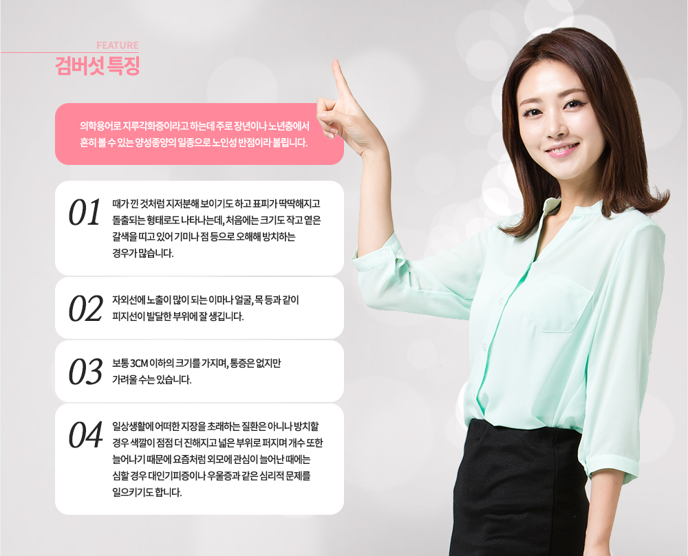 특징
의학용어로 지루각화증이라고 하는데 주로 장년이나 노년층에서 흔히 볼 수 있는 양성종양의 일종으로 노인성 반점이라 불립니다. 
-때가 낀 것처럼 지저분해 보이기도 하고 표피가 딱딱해지고 돌출되는 형태로도 나타나는데, 처음에는 크기도 작고 옅은 갈색을 띠고 있어 기미나 점 등으로 오해해 방치하는 경우가 많습니다. 
-자외선에 노출이 많이 되는 이마나 얼굴, 목 등과 같이 피지선이 발달한 부위에 잘 생깁니다.
-보통 3cm 이하의 크기를 가지며, 통증은 없지만 가려울 수는 있습니다. 
-일상생활에 어떠한 지장을 초래하는 질환은 아니나 방치할 경우 색깔이 점점 더 진해지고 넓은 부위로 퍼지며 개수 또한 늘어나기 때문에 요즘처럼 외모에 관심이 늘어난 때에는 심할 경우 대인기피증이나 우울증과 같은 심리적 문제를 일으키기도 합니다.
