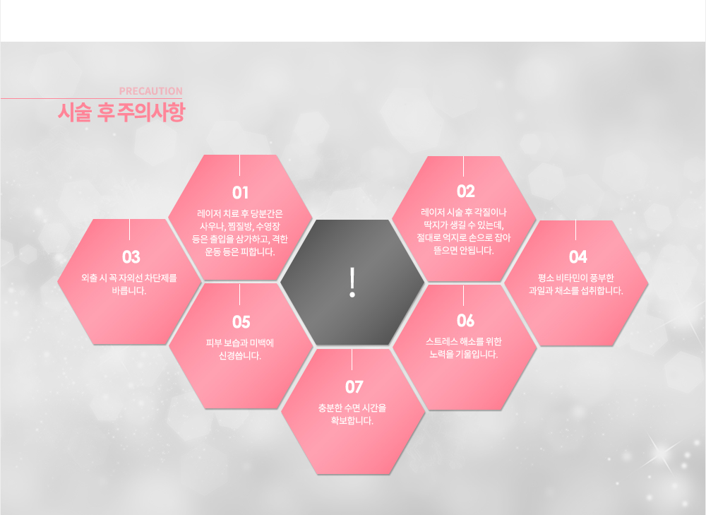 색소 치료 후 관리
레이저 치료 후 당분간은 사우나, 찜질방, 수영장 등은 출입을 삼가하고, 격한 운동 등은 피합니다.
레이저 시술 후 각질이나 딱지가 생길 수 있는데, 절대로 억지로 손으로 잡아 뜯으면 안됩니다.
외출 시 꼭 자외선 차단제를 바릅니다.
평소 비타민이 풍부한 과일과 채소를 섭취합니다.
피부 보습과 미백에 신경씁니다.
스트레스 해소를 위한 노력을 기울입니다.
충분한 수면 시간을 확보합니다.

