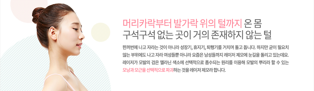 -레이저 제모 특징
머리카락부터 발가락 위의 털까지 온 몸 구석구석 없는 곳이 거의 존재하지 않는 털은 한꺼번에 나고 자라는 것이 아니라 성장기, 휴지기, 퇴행기를 거치며 돌고 돕니다. 하지만 굳이 필요치 않는 부위에도 나고 자라 여성들뿐 아니라 요즘은 남성들까지 레이저 제모에 눈길을 돌리고 있는데요. 레이저가 모발의 검은 멜라닌 색소에 선택적으로 흡수되는 원리를 이용해 모발의 뿌리라 할 수 있는 모낭과 모근을 선택적으로 파괴하는 것을 레이저 제모라 합니다.
