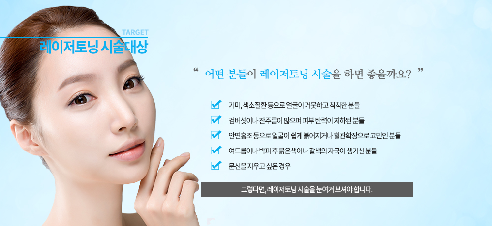 시술대상
기미, 색소질환 등으로 얼굴이 거뭇하고 칙칙한 분들
검버섯이나 잔주름이 많으며 피부 탄력이 저하된 분들
안면홍조 등으로 얼굴이 쉽게 붉어지거나 혈관확장으로 고민인 분들
여드름이나 박피 후 붉은색이나 갈색의 자국이 생기신 분들
문신을 지우고 싶은 경우
