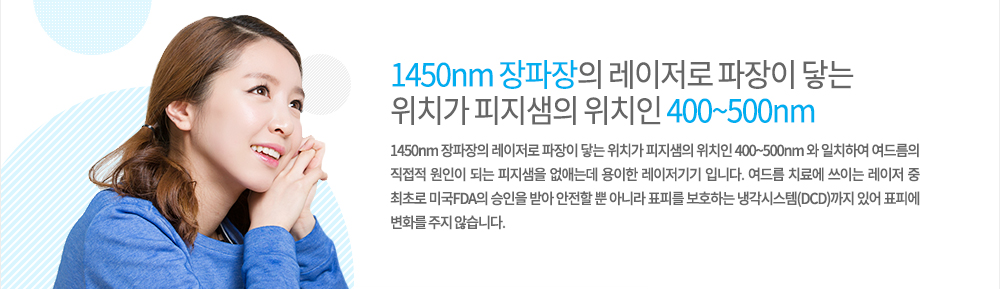 원리
1450nm 장파장의 레이저로 파장이 닿는 위치가 피지샘의 위치인 400~500nm 와 일치하여 여드름의 직접적 원인이 되는 피지샘을 없애는데 용이한 레이저기기 입니다. 여드름 치료에 쓰이는 레이저 중 최초로 미국FDA의 승인을 받아 안전할 뿐 아니라 표피를 보호하는 냉각시스템(DCD)까지 있어 표피에 변화를 주지 않습니다.
