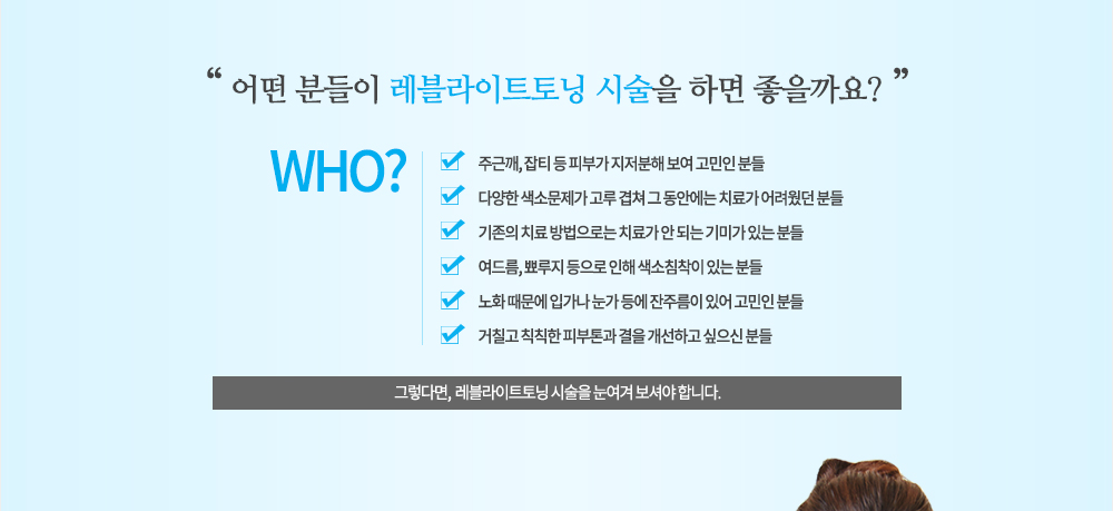 시술대상
주근깨, 잡티 등 피부가 지저분해 보여 고민인 분들
다양한 색소문제가 고루 겹쳐 그 동안에는 치료가 어려웠던 분들
기존의 치료 방법으로는 치료가 안 되는 기미가 있는 분들
여드름, 뾰루지 등으로 인해 색소침착이 있는 분들
노화 때문에 입가나 눈가 등에 잔주름이 있어 고민인 분들
거칠고 칙칙한 피부톤과 결을 개선하고 싶으신 분들
