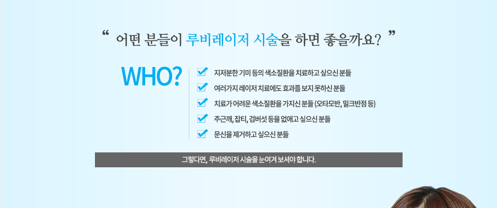 시술대상
지저분한 기미 등의 색소질환을 치료하고 싶으신 분들
여러가지 레이저 치료에도 효과를 보지 못하신 분들
치료가 어려운 색소질환을 가지신 분들 (오타모반, 밀크반점 등)
주근깨, 잡티, 검버섯 등을 없애고 싶으신 분들
문신을 제거하고 싶으신 분들 