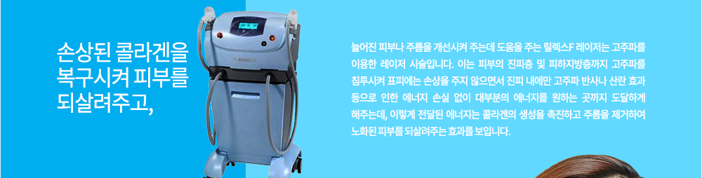 특징
손상된 콜라겐을 복구시켜 피부를 되살려주고, 늘어진 피부나 주름을 개선시켜 주는데 도움을 주는 릴렉스F 레이저는 고주파를 이용한 레이저 시술입니다. 이는 피부의 진피층 및 피하지방층까지 고주파를 침투시켜 표피에는 손상을 주지 않으면서 진피 내에만 고주파 반사나 산란 효과 등으로 인한 에너지 손실 없이 대부분의 에너지를 원하는 곳까지 도달하게 해주는데, 이렇게 전달된 에너지는 콜라겐의 생성을 촉진하고 주름을 제거하여 노화된 피부를 되살려주는 효과를 보입니다. 