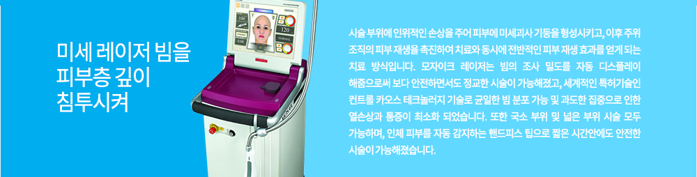 원리
미세 레이저 빔을 피부층 깊이 침투시켜 시술 부위에 인위적인 손상을 주어 피부에 미세괴사 기둥을 형성시키고, 이후 주위 조직의 피부 재생을 촉진하여 치료와 동시에 전반적인 피부 재생 효과를 얻게 되는 치료 방식입니다.
모자이크 레이저는 빔의 조사 밀도를 자동 디스플레이 해줌으로써 보다 안전하면서도 정교한 시술이 가능해졌고, 세계적인 특허기술인 컨트롤 카오스 테크놀러지 기술로 균일한 빔 분포 가능 및 과도한 집중으로 인한 열손상과 통증이 최소화 되었습니다. 또한 국소 부위 및 넓은 부위 시술 모두 가능하며, 인체 피부를 자동 감지하는 핸드피스 팁으로 짧은 시간안에도 안전한 시술이 가능해졌습니다.
