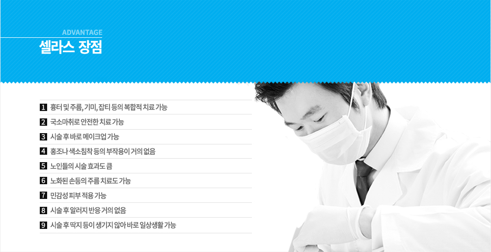 셀라스 레이저 장점 
흉터 및 주름, 기미, 잡티 등의 복합적 치료 가능, 국소마취로 안전한 치료 가능, 시술 후 바로 메이크업 가능, 홍조나 색소침착 등의 부작용이 거의 없음,노인들의 시술 효과도 큼, 노화된 손등의 주름 치료도 가능, 민감성 피부 적용 가능,  시술 후 알러지 반응 거의 없음, 시술 후 딱지 등이 생기지 않아 바로 일상생활 가능